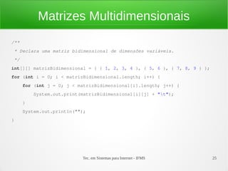 Matrizes Multidimensionais
/**
* Declara uma matriz bidimensional de dimensões variáveis.
*/
int[][] matrizBidimensional = { { 1, 2, 3, 4 }, { 5, 6 }, { 7, 8, 9 } };
for (int i = 0; i < matrizBidimensional.length; i++) {
      for (int j = 0; j < matrizBidimensional[i].length; j++) {
          System.out.print(matrizBidimensional[i][j] + "t");
      }
      System.out.println("");
}




                           Tec. em Sistemas para Internet - IFMS           25
 
