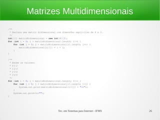 Matrizes Multidimensionais
/**
 * Declara uma matriz bidimensional com dimensões explícitas de 4 x 3.
 */
int[][] matrizBidimensional = new int[4][3];
for (int i = 0; i < matrizBidimensional.length; i++) {
    for (int j = 0; j < matrizBidimensional[i].length; j++) {
        matrizBidimensional[i][j] = i + j;
    }
}

/**
 * Exibe os valores:
 * 012
 * 123
 * 234
 * 345
 */
for (int i = 0; i < matrizBidimensional.length; i++) {
    for (int j = 0; j < matrizBidimensional[i].length; j++) {
        System.out.print(matrizBidimensional[i][j] + "t");
    }
    System.out.println("");
}




                                     Tec. em Sistemas para Internet - IFMS   26
 