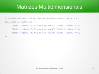 Matrizes Multidimensionais
// Declara uma matriz de strings com dimensões implícitas de 3 x 3
String[][] matrizStrings = {
     { "linha 1 coluna 1", "linha 1 coluna 2", "linha 1 coluna 3" },
     { "linha 2 coluna 1", "linha 2 coluna 2", "linha 2 coluna 3" },
     { "linha 3 coluna 1", "linha 3 coluna 2", "linha 3 coluna 3" },
};




                            Tec. em Sistemas para Internet - IFMS      27
 
