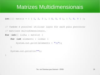 Matrizes Multidimensionais
int[][] matriz = { { 1, 2, 3 }, { 4, 5, 6 }, { 7, 8, 9 } };


// Também é possível utilizar laços for each para percorrer
// matrizes multidimensionais.
for (int[] linha : matriz) {
    for (int elemento : linha) {
        System.out.print(elemento + "t");
    }
    System.out.println("");
}




                       Tec. em Sistemas para Internet - IFMS   28
 