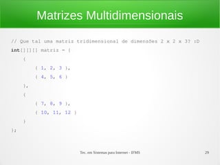 Matrizes Multidimensionais
// Que tal uma matriz tridimensional de dimensões 2 x 2 x 3? :D
int[][][] matriz = {
     {
          { 1, 2, 3 },
          { 4, 5, 6 }
     },
     {
          { 7, 8, 9 },
          { 10, 11, 12 }
     }
};



                           Tec. em Sistemas para Internet - IFMS   29
 