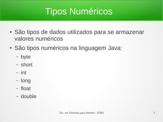 Tipos Numéricos

●   São tipos de dados utilizados para se armazenar
    valores numéricos
●   São tipos numéricos na linguagem Java:
    –   byte
    –   short
    –   int
    –   long
    –   float
    –   double


                    Tec. em Sistemas para Internet - IFMS   3
 
