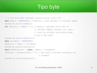Tipo byte
// O tipo byte pode armazenar inteiros entre [-128..127]
byte umByte = 0b00000011; // Associa o valor decimal 3 à variável umByte
System.out.println(umByte);
int umInteiro = umByte << 1; // Aplica a operação shift left na
                               // variável umByte, fazendo com o que o
                               // valor da variável seja multiplicado
                               // por 2 (Por quê?)
System.out.println(umInteiro);
byte outroByte = 0b00000001;
umInteiro = umByte + outroByte;
System.out.println(umInteiro);
byte byteResultante = (byte) (umByte + outroByte);
umInteiro = byteResultante >> 1; // Que valor a variável umInteiro irá
                                     // receber?
System.out.println(umInteiro);




                                 Tec. em Sistemas para Internet - IFMS     4
 