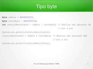 Tipo byte
byte umByte = 0b00000010;
byte outroByte = 0b00000100;
int inteiroResultante = umByte | outroByte; // Realiza uma operação OR
                                                              // bit a bit
System.out.println(inteiroResultante);
inteiroResultante = umByte & outroByte; // Realiza uma operação AND
                                                       // bit a bit
System.out.println(inteiroResultante);




                            Tec. em Sistemas para Internet - IFMS            5
 