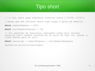 Tipo short
// O tipo short pode armazenar inteiros entre [-32768..32767],
//sendo que uma variável deste tipo ocupa 2 bytes de memória.
short numeroPequeno = 127;
short outroNumeroPequeno = 73;
// Por questões de segurança, operações sobre dois valores
inteiros short sempre resultam em um valor do tipo int. Assim, a
linha abaixo gera um erro.
short resultado = numeroPequeno + outroNumeroPequeno;
System.out.println(resultado);




                       Tec. em Sistemas para Internet - IFMS       6
 