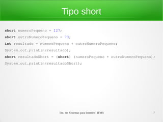 Tipo short
short numeroPequeno = 127;
short outroNumeroPequeno = 73;
int resultado = numeroPequeno + outroNumeroPequeno;
System.out.println(resultado);
short resultadoShort = (short) (numeroPequeno + outroNumeroPequeno);
System.out.println(resultadoShort);




                        Tec. em Sistemas para Internet - IFMS      7
 