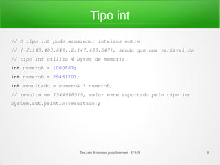 Tipo int
// O tipo int pode armazenar inteiros entre
// [-2.147.483.648..2.147.483.647], sendo que uma variável do
// tipo int utiliza 4 bytes de memória.
int numeroA = 1000567;
int numeroB = 29461201;
int resultado = numeroA * numeroB;
// resulta em 1544948519, valor este suportado pelo tipo int
System.out.println(resultado);




                          Tec. em Sistemas para Internet - IFMS   8
 