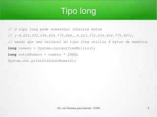 Tipo long
// O tipo long pode armazenar inteiros entre
// [-9.223.372.036.854.775.808..9.223.372.036.854.775.807],
// sendo que uma variável do tipo long utiliza 8 bytes de memória.
long numero = System.currentTimeMillis();
long outroNumero = numero * 1000;
System.out.println(outroNumero);




                       Tec. em Sistemas para Internet - IFMS     9
 