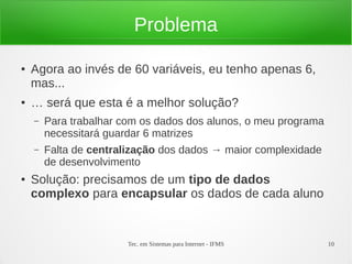 Problema

●   Agora ao invés de 60 variáveis, eu tenho apenas 6,
    mas...
●   … será que esta é a melhor solução?
    –   Para trabalhar com os dados dos alunos, o meu programa
        necessitará guardar 6 matrizes
    –   Falta de centralização dos dados → maior complexidade
        de desenvolvimento
●   Solução: precisamos de um tipo de dados
    complexo para encapsular os dados de cada aluno


                        Tec. em Sistemas para Internet - IFMS    10
 
