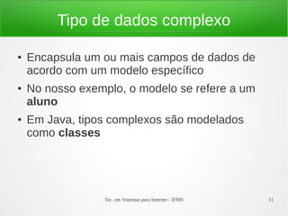 Tipo de dados complexo

●   Encapsula um ou mais campos de dados de
    acordo com um modelo específico
●   No nosso exemplo, o modelo se refere a um
    aluno
●   Em Java, tipos complexos são modelados
    como classes




                 Tec. em Sistemas para Internet - IFMS   11
 
