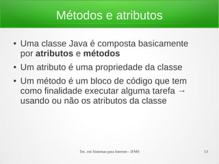 Métodos e atributos

●   Uma classe Java é composta basicamente
    por atributos e métodos
●   Um atributo é uma propriedade da classe
●   Um método é um bloco de código que tem
    como finalidade executar alguma tarefa →
    usando ou não os atributos da classe




                  Tec. em Sistemas para Internet - IFMS   13
 