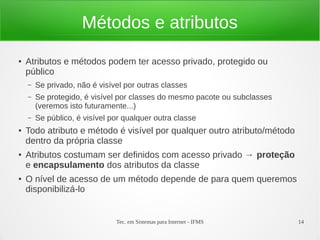 Métodos e atributos
●   Atributos e métodos podem ter acesso privado, protegido ou
    público
    –   Se privado, não é visível por outras classes
    –   Se protegido, é visível por classes do mesmo pacote ou subclasses
        (veremos isto futuramente...)
    –   Se público, é visível por qualquer outra classe
●   Todo atributo e método é visível por qualquer outro atributo/método
    dentro da própria classe
●   Atributos costumam ser definidos com acesso privado → proteção
    e encapsulamento dos atributos da classe
●   O nível de acesso de um método depende de para quem queremos
    disponibilizá-lo


                               Tec. em Sistemas para Internet - IFMS        14
 