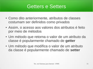 Getters e Setters

●   Como dito anteriormente, atributos de classes
    costumam ser definidos como privados
●   Assim, o acesso aos valores dos atributos é feito
    por meio de métodos
●   Um método que retorna o valor de um atributo da
    classe é popularmente chamado de getter
●   Um método que modifica o valor de um atributo
    da classe é popularmente chamado de setter


                    Tec. em Sistemas para Internet - IFMS   15
 