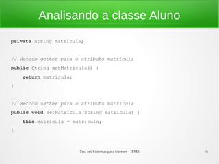 Analisando a classe Aluno
private String matricula;


// Método getter para o atributo matricula
public String getMatricula() {
    return matricula;
}


// Método setter para o atributo matrícula
public void setMatricula(String matricula) {
    this.matricula = matricula;
}



                        Tec. em Sistemas para Internet - IFMS   16
 