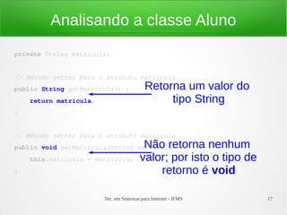 Analisando a classe Aluno
private String matricula;


// Método getter para o atributo matricula
public String getMatricula() {             Retorna um valor do
    return matricula;                           tipo String
}


// Método setter para o atributo matrícula
                                         Não retorna nenhum
public void setMatricula(String matricula) {
    this.matricula = matricula;         valor; por isto o tipo de
}                                           retorno é void

                        Tec. em Sistemas para Internet - IFMS       17
 