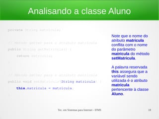 Analisando a classe Aluno
private String matricula;
                                                                Note que o nome do
                                                                atributo matricula
// Método getter para o atributo matricula
                                                                conflita com o nome
public String getMatricula() {                                  do parâmetro
    return matricula;
                                                                matricula do método
                                                                setMatricula.
}
                                                                A palavra reservada
                                                                this assegura que a
// Método setter para o atributo matrícula                      variável sendo
public void setMatricula(String matricula) {                    utilizada é o atributo
                                                                matricula
    this.matricula = matricula;                                 pertencente à classe
}                                                               Aluno.


                        Tec. em Sistemas para Internet - IFMS                        18
 