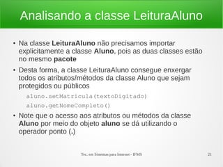 Analisando a classe LeituraAluno
●   Na classe LeituraAluno não precisamos importar
    explicitamente a classe Aluno, pois as duas classes estão
    no mesmo pacote
●   Desta forma, a classe LeituraAluno consegue enxergar
    todos os atributos/métodos da classe Aluno que sejam
    protegidos ou públicos
      aluno.setMatricula(textoDigitado)
      aluno.getNomeCompleto()
●   Note que o acesso aos atributos ou métodos da classe
    Aluno por meio do objeto aluno se dá utilizando o
    operador ponto (.)


                       Tec. em Sistemas para Internet - IFMS    21
 