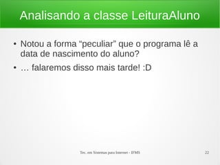 Analisando a classe LeituraAluno

●   Notou a forma “peculiar” que o programa lê a
    data de nascimento do aluno?
●   … falaremos disso mais tarde! :D




                  Tec. em Sistemas para Internet - IFMS   22
 