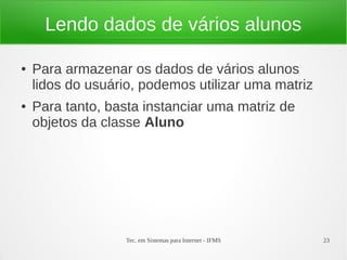 Lendo dados de vários alunos

●   Para armazenar os dados de vários alunos
    lidos do usuário, podemos utilizar uma matriz
●   Para tanto, basta instanciar uma matriz de
    objetos da classe Aluno




                   Tec. em Sistemas para Internet - IFMS   23
 