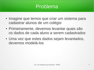 Problema

●   Imagine que temos que criar um sistema para
    cadastrar alunos de um colégio
●   Primeiramente, devemos levantar quais são
    os dados de cada aluno a serem cadastrados
●   Uma vez que estes dados sejam levantados,
    devemos modelá-los




                  Tec. em Sistemas para Internet - IFMS   3
 