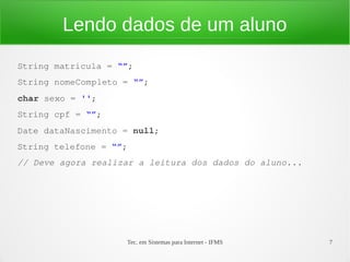 Lendo dados de um aluno
String matricula = “”;
String nomeCompleto = “”;
char sexo = '';
String cpf = “”;
Date dataNascimento = null;
String telefone = “”;
// Deve agora realizar a leitura dos dados do aluno...




                    Tec. em Sistemas para Internet - IFMS   7
 