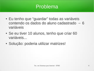 Problema

●   Eu tenho que “guardar” todas as variáveis
    contendo os dados do aluno cadastrado → 6
    variáveis
●   Se eu tiver 10 alunos, tenho que criar 60
    variáveis...
●   Solução: poderia utilizar matrizes!




                   Tec. em Sistemas para Internet - IFMS   8
 