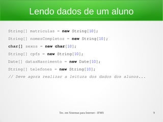 Lendo dados de um aluno
String[] matriculas = new String[10];
String[] nomesCompletos = new String[10];
char[] sexos = new char[10];
String[] cpfs = new String[10];
Date[] datasNascimento = new Date[10];
String[] telefones = new String[10];
// Deve agora realizar a leitura dos dados dos alunos...




                    Tec. em Sistemas para Internet - IFMS   9
 