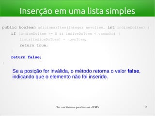 Tec. em Sistemas para Internet - IFMS 10
Inserção em uma lista simples
public boolean adicionarItem(Integer novoItem, int indiceDoItem) {
    if (indiceDoItem >= 0 && indiceDoItem < tamanho) {
        lista[indiceDoItem] = novoItem;
        return true;
    }
    return false;
}
Se a posição for inválida, o método retorna o valor false,
indicando que o elemento não foi inserido.
 