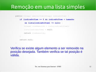 Tec. em Sistemas para Internet - IFMS 12
Remoção em uma lista simples
public Integer removerItem(Integer indiceDoItem) {
    if (indiceDoItem >= 0 && indiceDoItem < tamanho
        && lista[indiceDoItem] != null) {
        Integer itemRemovido = lista[indiceDoItem];
        lista[indiceDoItem] = null;
        return itemRemovido;
    }
    return null;
}
Verifica se existe algum elemento a ser removido na
posição desejada. Também verifica se tal posição é
válida.
 