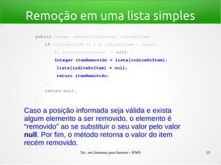 Tec. em Sistemas para Internet - IFMS 13
Remoção em uma lista simples
public Integer removerItem(Integer indiceDoItem) {
    if (indiceDoItem >= 0 && indiceDoItem < tamanho
        && lista[indiceDoItem] != null) {
        Integer itemRemovido = lista[indiceDoItem];
        lista[indiceDoItem] = null;
        return itemRemovido;
    }
    return null;
}
Caso a posição informada seja válida e exista
algum elemento a ser removido, o elemento é
“removido” ao se substituir o seu valor pelo valor
null. Por fim, o método retorna o valor do item
recém removido.
 