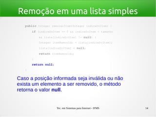 Tec. em Sistemas para Internet - IFMS 14
Remoção em uma lista simples
public Integer removerItem(Integer indiceDoItem) {
    if (indiceDoItem >= 0 && indiceDoItem < tamanho
        && lista[indiceDoItem] != null) {
        Integer itemRemovido = lista[indiceDoItem];
        lista[indiceDoItem] = null;
        return itemRemovido;
    }
    return null;
}
Caso a posição informada seja inválida ou não
exista um elemento a ser removido, o método
retorna o valor null.
 