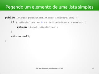 Tec. em Sistemas para Internet - IFMS 15
Pegando um elemento de uma lista simples
public Integer pegarItem(Integer indiceDoItem) {
    if (indiceDoItem >= 0 && indiceDoItem < tamanho) {
        return lista[indiceDoItem];
    }
    return null;
}
 