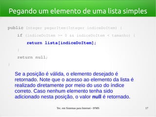 Tec. em Sistemas para Internet - IFMS 17
Pegando um elemento de uma lista simples
public Integer pegarItem(Integer indiceDoItem) {
    if (indiceDoItem >= 0 && indiceDoItem < tamanho) {
        return lista[indiceDoItem];
    }
    return null;
}
Se a posição é válida, o elemento desejado é
retornado. Note que o acesso ao elemento da lista é
realizado diretamente por meio do uso do índice
correto. Caso nenhum elemento tenha sido
adicionado nesta posição, o valor null é retornado.
 