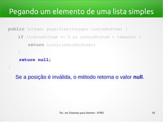 Tec. em Sistemas para Internet - IFMS 18
Pegando um elemento de uma lista simples
public Integer pegarItem(Integer indiceDoItem) {
    if (indiceDoItem >= 0 && indiceDoItem < tamanho) {
        return lista[indiceDoItem];
    }
    return null;
}
Se a posição é inválida, o método retorna o valor null.
 