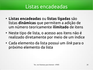 Tec. em Sistemas para Internet - IFMS 20
Listas encadeadas
●
Listas encadeadas ou listas ligadas são
listas dinâmicas que permitem a adição de
um número teoricamente ilimitado de itens
●
Neste tipo de lista, o acesso aos itens não é
realizado diretamente por meio de um índice
●
Cada elemento da lista possui um link para o
próximo elemento da lista
 