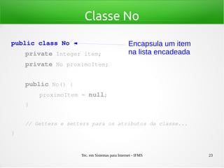 Tec. em Sistemas para Internet - IFMS 23
Classe No
public class No {
    private Integer item;
    private No proximoItem;
    public No() {
        proximoItem = null;
    }
    // Getters e setters para os atributos da classe...
}
Encapsula um item
na lista encadeada
 