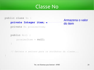Tec. em Sistemas para Internet - IFMS 24
Classe No
public class No {
    private Integer item;
    private No proximoItem;
    public No() {
        proximoItem = null;
    }
    // Getters e setters para os atributos da classe...
}
Armazena o valor
do item
 