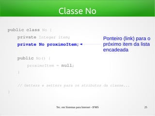 Tec. em Sistemas para Internet - IFMS 25
Classe No
public class No {
    private Integer item;
    private No proximoItem;
    public No() {
        proximoItem = null;
    }
    // Getters e setters para os atributos da classe...
}
Ponteiro (link) para o
próximo item da lista
encadeada
 