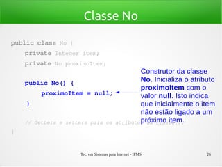Tec. em Sistemas para Internet - IFMS 26
Classe No
public class No {
    private Integer item;
    private No proximoItem;
    public No() {
        proximoItem = null;
    }
    // Getters e setters para os atributos da classe...
}
Construtor da classe
No. Inicializa o atributo
proximoItem com o
valor null. Isto indica
que inicialmente o item
não estão ligado a um
próximo item.
 