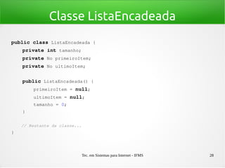 Tec. em Sistemas para Internet - IFMS 28
Classe ListaEncadeada
public class ListaEncadeada {
    private int tamanho;
    private No primeiroItem;
    private No ultimoItem;
   
    public ListaEncadeada() {
        primeiroItem = null;
        ultimoItem = null;
        tamanho = 0;
    }
    // Restante da classe...
}
 