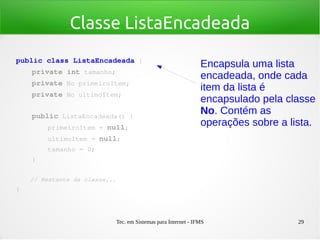 Tec. em Sistemas para Internet - IFMS 29
Classe ListaEncadeada
public class ListaEncadeada {
    private int tamanho;
    private No primeiroItem;
    private No ultimoItem;
   
    public ListaEncadeada() {
        primeiroItem = null;
        ultimoItem = null;
        tamanho = 0;
    }
    // Restante da classe...
}
Encapsula uma lista
encadeada, onde cada
item da lista é
encapsulado pela classe
No. Contém as
operações sobre a lista.
 