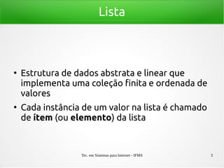 Tec. em Sistemas para Internet - IFMS 3
Lista
●
Estrutura de dados abstrata e linear que
implementa uma coleção finita e ordenada de
valores
●
Cada instância de um valor na lista é chamado
de ítem (ou elemento) da lista
 