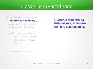 Tec. em Sistemas para Internet - IFMS 30
Classe ListaEncadeada
public class ListaEncadeada {
    private int tamanho;
    private No primeiroItem;
    private No ultimoItem;
   
    public ListaEncadeada() {
        primeiroItem = null;
        ultimoItem = null;
        tamanho = 0;
    }
    // Restante da classe...
}
Guarda o tamanho da
lista, ou seja, o número
de ítens contidos nela.
 
