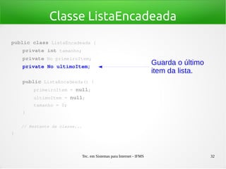 Tec. em Sistemas para Internet - IFMS 32
Classe ListaEncadeada
public class ListaEncadeada {
    private int tamanho;
    private No primeiroItem;
    private No ultimoItem;
   
    public ListaEncadeada() {
        primeiroItem = null;
        ultimoItem = null;
        tamanho = 0;
    }
    // Restante da classe...
}
Guarda o último
item da lista.
 
