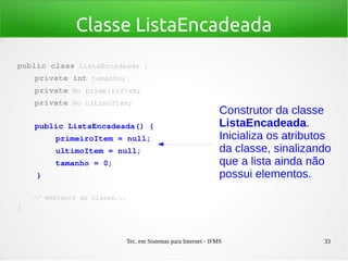 Tec. em Sistemas para Internet - IFMS 33
Classe ListaEncadeada
public class ListaEncadeada {
    private int tamanho;
    private No primeiroItem;
    private No ultimoItem;
   
    public ListaEncadeada() {
        primeiroItem = null;
        ultimoItem = null;
        tamanho = 0;
    }
    // Restante da classe...
}
Construtor da classe
ListaEncadeada.
Inicializa os atributos
da classe, sinalizando
que a lista ainda não
possui elementos.
 
