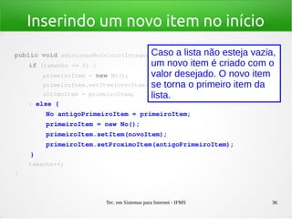 Tec. em Sistemas para Internet - IFMS 36
Inserindo um novo item no início
public void adicionarNoInicio(Integer novoItem) {
    if (tamanho == 0) {
        primeiroItem = new No();
        primeiroItem.setItem(novoItem);
        ultimoItem = primeiroItem;
    } else {
        No antigoPrimeiroItem = primeiroItem;
        primeiroItem = new No();
        primeiroItem.setItem(novoItem);
        primeiroItem.setProximoItem(antigoPrimeiroItem);
    }
    tamanho++;
}
Caso a lista não esteja vazia,
um novo item é criado com o
valor desejado. O novo item
se torna o primeiro item da
lista.
 