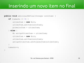 Tec. em Sistemas para Internet - IFMS 38
Inserindo um novo item no final
public void adicionarNoFinal(Integer novoItem) {
    if (tamanho == 0) {
        ultimoItem = new No();
        ultimoItem.setItem(novoItem);
        primeiroItem = ultimoItem;
    } else {
        No antigoUltimoItem = ultimoItem;
        ultimoItem = new No();
        ultimoItem.setItem(novoItem);
        antigoUltimoItem.setProximoItem(ultimoItem);
    }
    tamanho++;
}
 