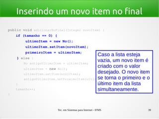 Tec. em Sistemas para Internet - IFMS 39
Inserindo um novo item no final
public void adicionarNoFinal(Integer novoItem) {
    if (tamanho == 0) {
        ultimoItem = new No();
        ultimoItem.setItem(novoItem);
        primeiroItem = ultimoItem;
    } else {
        No antigoUltimoItem = ultimoItem;
        ultimoItem = new No();
        ultimoItem.setItem(novoItem);
        antigoUltimoItem.setProximoItem(ultimoItem);
    }
    tamanho++;
}
Caso a lista esteja
vazia, um novo item é
criado com o valor
desejado. O novo item
se torna o primeiro e o
último item da lista
simultaneamente.
 