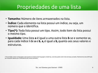 Tec. em Sistemas para Internet - IFMS 4
Propriedades de uma lista
●
Tamanho: Número de itens armazenados na lista.
●
Índice: Cada elemento na lista possui um índice, ou seja, um
número que o identifica.
●
Tipo(*): Toda lista possui um tipo. Assim, todo item da lista possui
o mesmo tipo.
●
Igualdade: Uma lista a é igual a uma outra lista b se e somente se,
para cada índice i de a e b, ai é igual a bi quanto aos seus valores e
estruturas.
(* Na verdade, tanto na linguagem Java quanto na maioria das linguagens modernas, uma lista pode conter itens de tipos variados. Manteremos esta definição
por enquanto apenas por conveniência aos nossos estudos.)
 