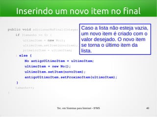 Tec. em Sistemas para Internet - IFMS 40
Inserindo um novo item no final
public void adicionarNoFinal(Integer novoItem) {
    if (tamanho == 0) {
        ultimoItem = new No();
        ultimoItem.setItem(novoItem);
        primeiroItem = ultimoItem;
    } else {
        No antigoUltimoItem = ultimoItem;
        ultimoItem = new No();
        ultimoItem.setItem(novoItem);
        antigoUltimoItem.setProximoItem(ultimoItem);
    }
    tamanho++;
}
Caso a lista não esteja vazia,
um novo item é criado com o
valor desejado. O novo item
se torna o último item da
lista.
 
